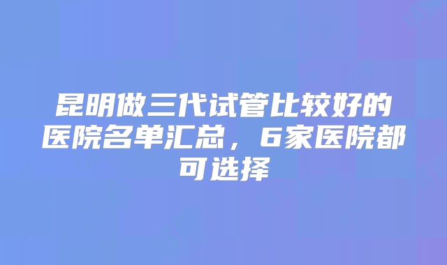 昆明做三代试管比较好的医院名单汇总,6家医院都可选择