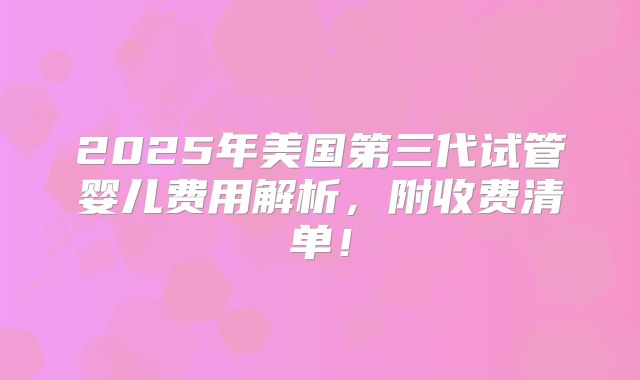 2025年美国第三代试管婴儿费用解析，附收费清单！