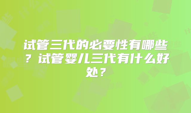 试管三代的必要性有哪些？试管婴儿三代有什么好处？