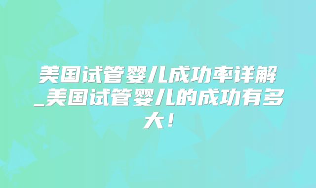 美国试管婴儿成功率详解_美国试管婴儿的成功有多大！
