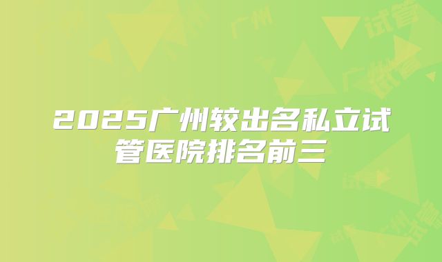 2025广州较出名私立试管医院排名前三