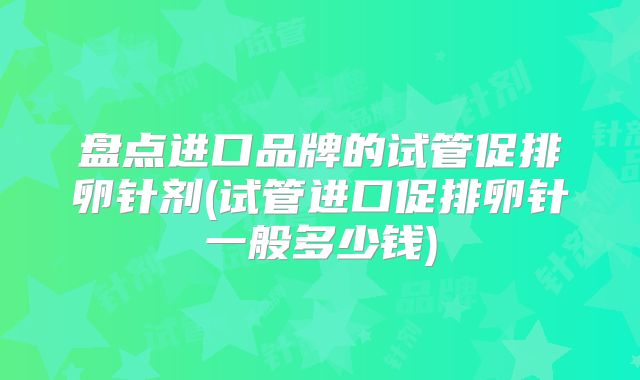 盘点进口品牌的试管促排卵针剂(试管进口促排卵针一般多少钱)