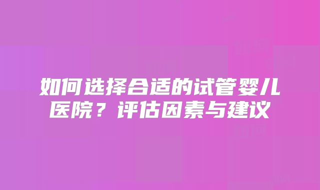 如何选择合适的试管婴儿医院？评估因素与建议