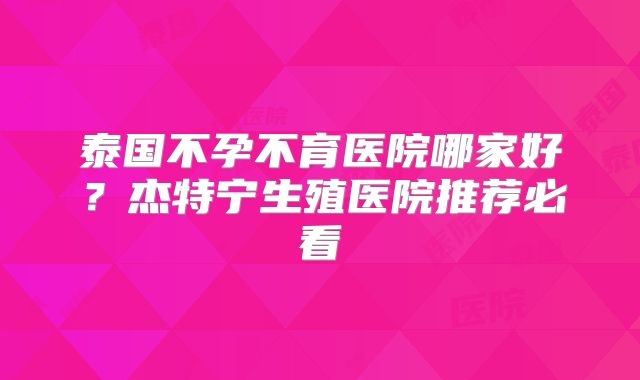泰国不孕不育医院哪家好？杰特宁生殖医院推荐必看