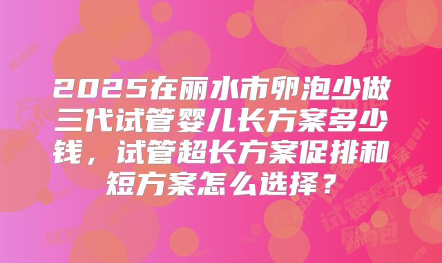 2025在丽水市卵泡少做三代试管婴儿长方案多少钱,试管超长方案促排和短方案怎么选择?