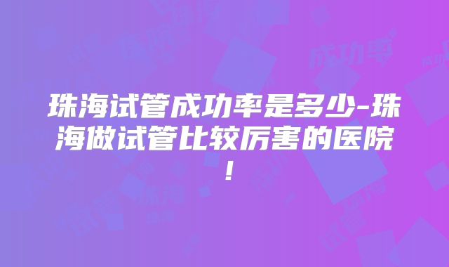 珠海试管成功率是多少-珠海做试管比较厉害的医院！