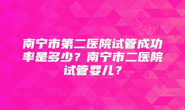 南宁市第二医院试管成功率是多少？南宁市二医院试管婴儿？