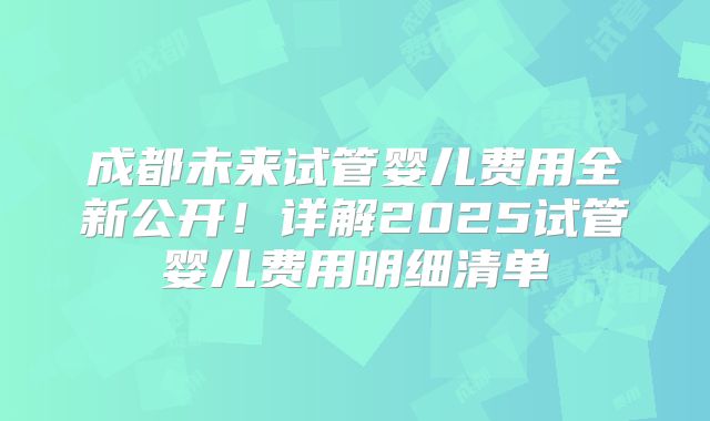 成都未来试管婴儿费用全新公开！详解2025试管婴儿费用明细清单