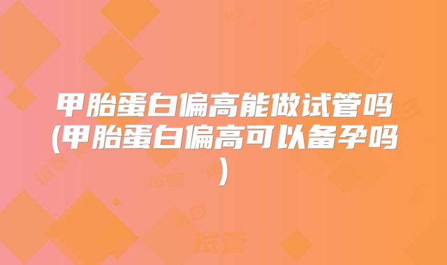 甲胎蛋白偏高能做试管吗(甲胎蛋白偏高可以备孕吗)