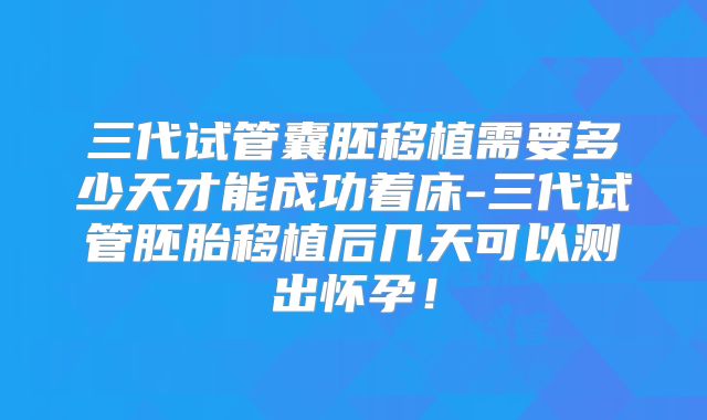 三代试管囊胚移植需要多少天才能成功着床-三代试管胚胎移植后几天可以测出怀孕！