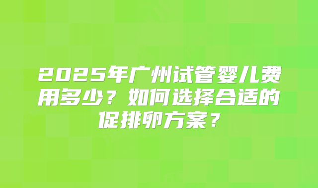 2025年广州试管婴儿费用多少？如何选择合适的促排卵方案？