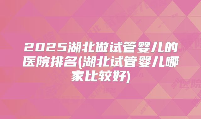 2025湖北做试管婴儿的医院排名(湖北试管婴儿哪家比较好)