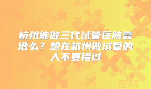 杭州能做三代试管医院靠谱么？想在杭州做试管的人不要错过