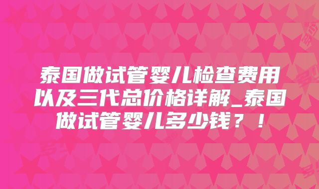 泰国做试管婴儿检查费用以及三代总价格详解_泰国做试管婴儿多少钱？！