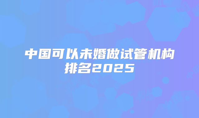 中国可以未婚做试管机构排名2025
