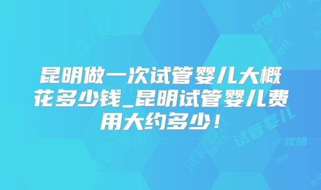 昆明做一次试管婴儿大概花多少钱_昆明试管婴儿费用大约多少！