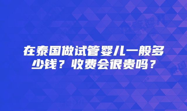 在泰国做试管婴儿一般多少钱？收费会很贵吗？