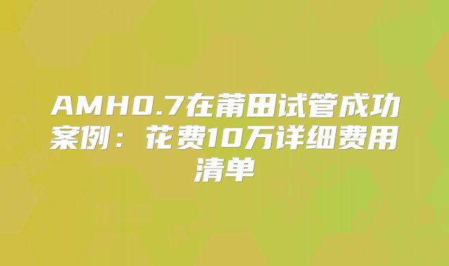 AMH0.7在莆田试管成功案例：花费10万详细费用清单