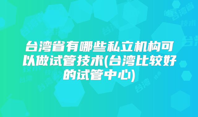台湾省有哪些私立机构可以做试管技术(台湾比较好的试管中心)