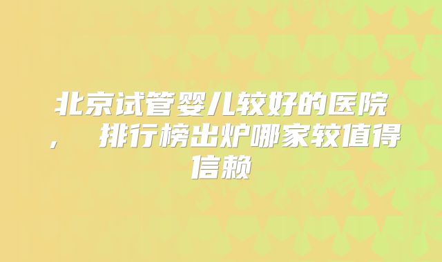 北京试管婴儿较好的医院， 排行榜出炉哪家较值得信赖