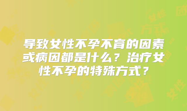 导致女性不孕不育的因素或病因都是什么？治疗女性不孕的特殊方式？