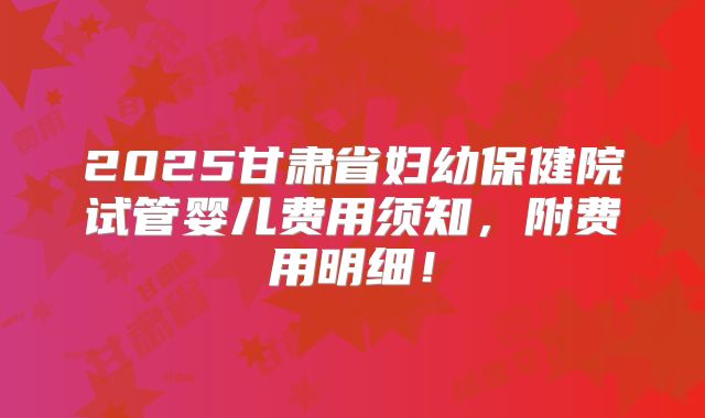 2025甘肃省妇幼保健院试管婴儿费用须知，附费用明细！