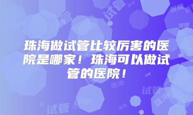 珠海做试管比较厉害的医院是哪家！珠海可以做试管的医院！