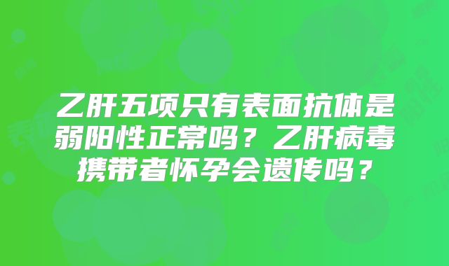 乙肝五项只有表面抗体是弱阳性正常吗？乙肝病毒携带者怀孕会遗传吗？