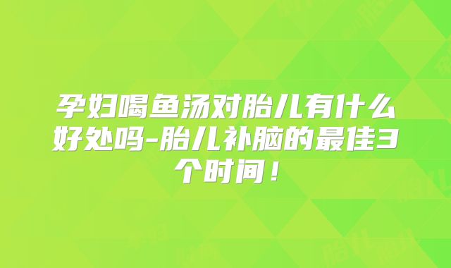 孕妇喝鱼汤对胎儿有什么好处吗-胎儿补脑的最佳3个时间!