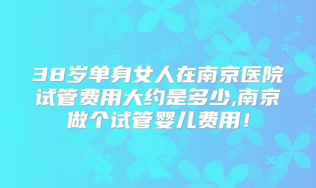 38岁单身女人在南京医院试管费用大约是多少,南京做个试管婴儿费用！