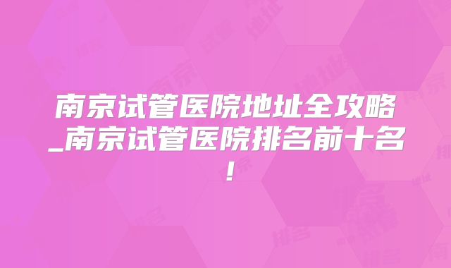 南京试管医院地址全攻略_南京试管医院排名前十名！