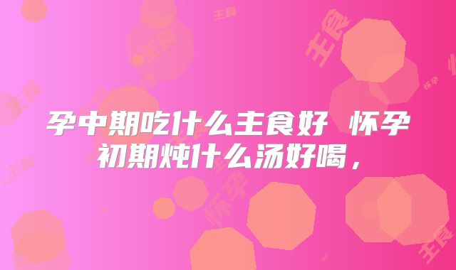 孕中期吃什么主食好 怀孕初期炖什么汤好喝,