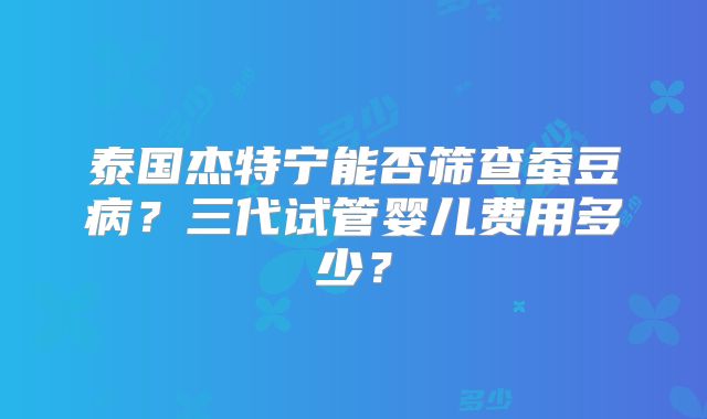 泰国杰特宁能否筛查蚕豆病？三代试管婴儿费用多少？