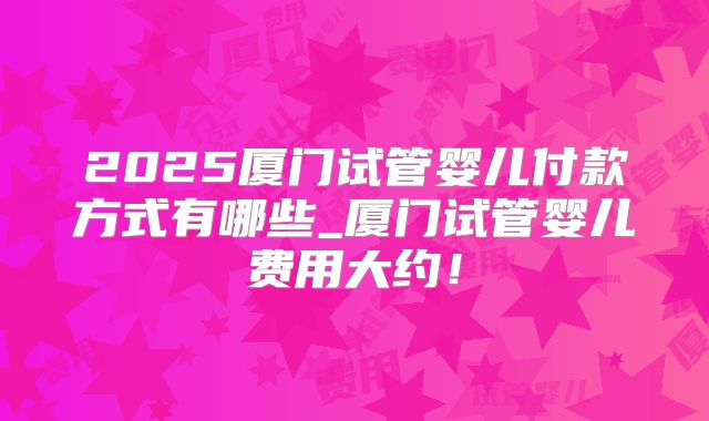 2025厦门试管婴儿付款方式有哪些_厦门试管婴儿费用大约！