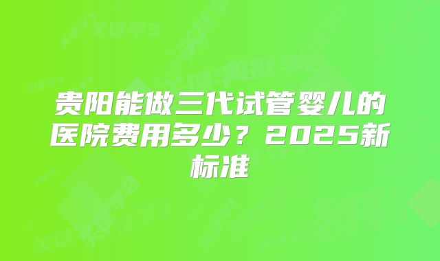 贵阳能做三代试管婴儿的医院费用多少？2025新标准