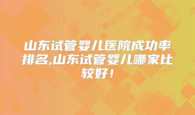 山东试管婴儿医院成功率排名,山东试管婴儿哪家比较好！