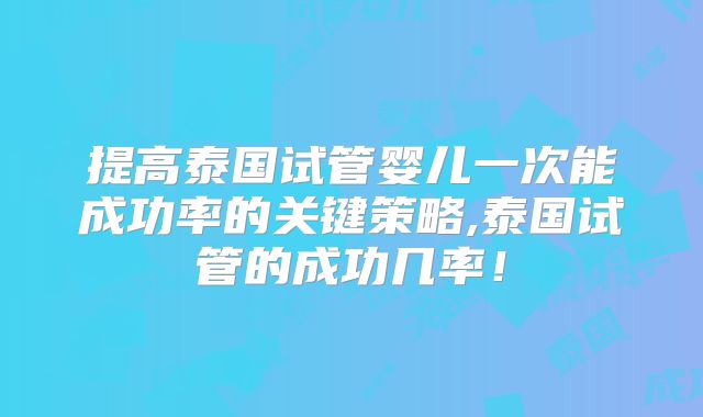 提高泰国试管婴儿一次能成功率的关键策略,泰国试管的成功几率！