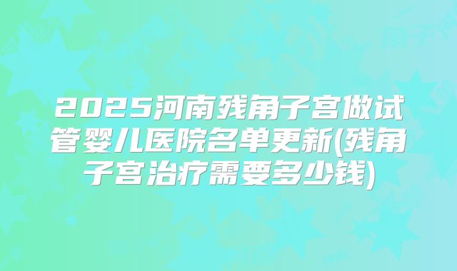2025河南残角子宫做试管婴儿医院名单更新(残角子宫治疗需要多少钱)