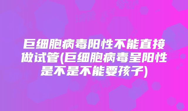 巨细胞病毒阳性不能直接做试管(巨细胞病毒呈阳性是不是不能要孩子)