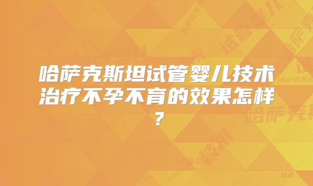 哈萨克斯坦试管婴儿技术治疗不孕不育的效果怎样？