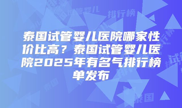泰国试管婴儿医院哪家性价比高？泰国试管婴儿医院2025年有名气排行榜单发布