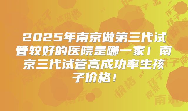 2025年南京做第三代试管较好的医院是哪一家!南京三代试管高成功率生孩子价格!