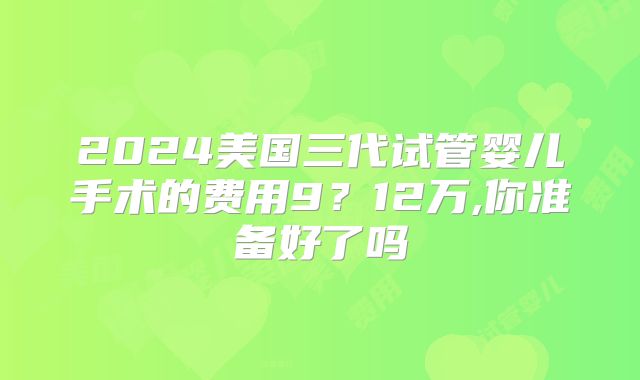 2024美国三代试管婴儿手术的费用9?12万,你准备好了吗