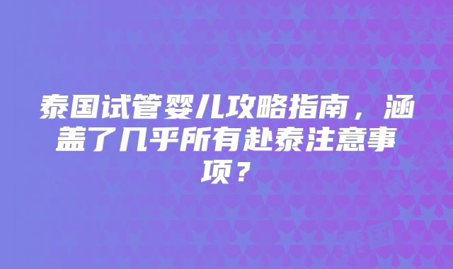 泰国试管婴儿攻略指南，涵盖了几乎所有赴泰注意事项？
