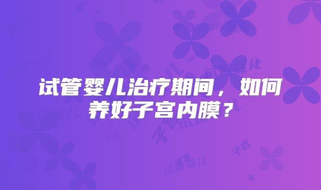 试管婴儿治疗期间,如何养好子宫内膜?