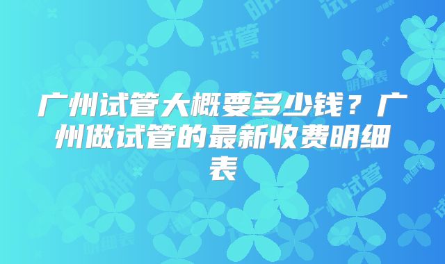 广州试管大概要多少钱?广州做试管的最新收费明细表