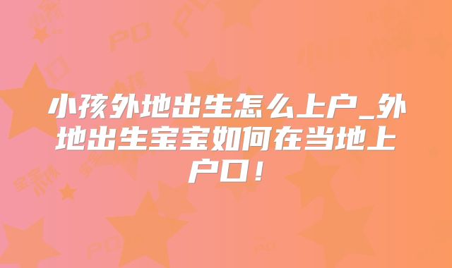 小孩外地出生怎么上户_外地出生宝宝如何在当地上户口!