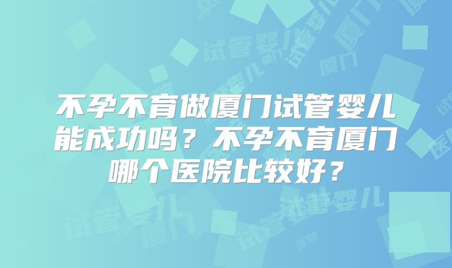 不孕不育做厦门试管婴儿能成功吗？不孕不育厦门哪个医院比较好？