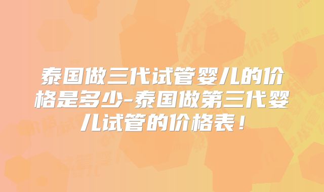 泰国做三代试管婴儿的价格是多少-泰国做第三代婴儿试管的价格表！