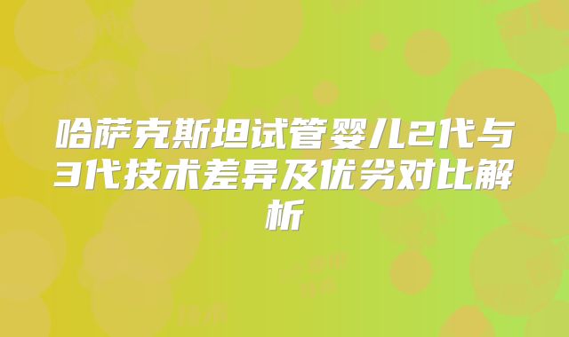 哈萨克斯坦试管婴儿2代与3代技术差异及优劣对比解析